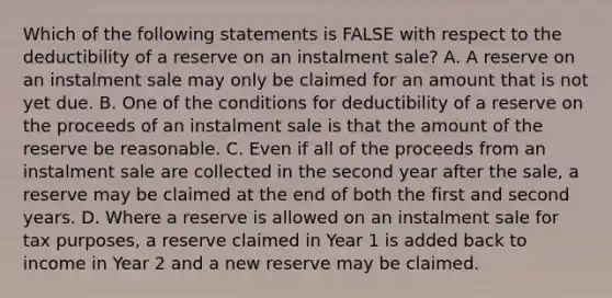 Which of the following statements is FALSE with respect to the deductibility of a reserve on an instalment sale? A. A reserve on an instalment sale may only be claimed for an amount that is not yet due. B. One of the conditions for deductibility of a reserve on the proceeds of an instalment sale is that the amount of the reserve be reasonable. C. Even if all of the proceeds from an instalment sale are collected in the second year after the sale, a reserve may be claimed at the end of both the first and second years. D. Where a reserve is allowed on an instalment sale for tax purposes, a reserve claimed in Year 1 is added back to income in Year 2 and a new reserve may be claimed.