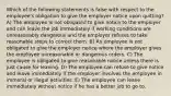 Which of the following statements is false with respect to the employee's obligation to give the employer notice upon quitting? A) The employee is not obligated to give notice to the employer and can leave the job immediately if working conditions are unreasonably dangerous and the employer refuses to take reasonable steps to correct them. B) An employee is not obligated to give the employer notice where the employer gives the employee unreasonable or dangerous orders. C) The employee is obligated to give reasonable notice unless there is just cause for leaving. D) The employee can refuse to give notice and leave immediately if the employer involves the employee in immoral or illegal activities. E) The employee can leave immediately without notice if he has a better job to go to.