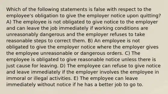 Which of the following statements is false with respect to the employee's obligation to give the employer notice upon quitting? A) The employee is not obligated to give notice to the employer and can leave the job immediately if working conditions are unreasonably dangerous and the employer refuses to take reasonable steps to correct them. B) An employee is not obligated to give the employer notice where the employer gives the employee unreasonable or dangerous orders. C) The employee is obligated to give reasonable notice unless there is just cause for leaving. D) The employee can refuse to give notice and leave immediately if the employer involves the employee in immoral or illegal activities. E) The employee can leave immediately without notice if he has a better job to go to.