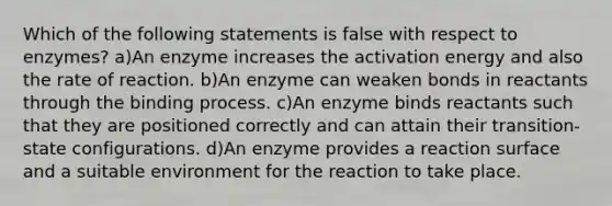 Which of the following statements is false with respect to enzymes? a)An enzyme increases the activation energy and also the rate of reaction. b)An enzyme can weaken bonds in reactants through the binding process. c)An enzyme binds reactants such that they are positioned correctly and can attain their transition-state configurations. d)An enzyme provides a reaction surface and a suitable environment for the reaction to take place.