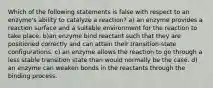 Which of the following statements is false with respect to an enzyme's ability to catalyze a reaction? a) an enzyme provides a reaction surface and a suitable environment for the reaction to take place. b)an enzyme bind reactant such that they are positioned correctly and can attain their transition-state configurations. c) an enzyme allows the reaction to go through a less stable transition state than would normally be the case. d) an enzyme can weaken bonds in the reactants through the binding process.