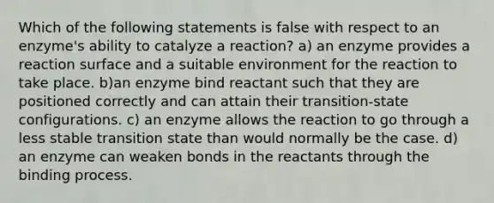 Which of the following statements is false with respect to an enzyme's ability to catalyze a reaction? a) an enzyme provides a reaction surface and a suitable environment for the reaction to take place. b)an enzyme bind reactant such that they are positioned correctly and can attain their transition-state configurations. c) an enzyme allows the reaction to go through a less stable transition state than would normally be the case. d) an enzyme can weaken bonds in the reactants through the binding process.