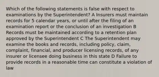 Which of the following statements is false with respect to examinations by the Superintendent? A Insurers must maintain records for 5 calendar years, or until after the filing of an examination report or the conclusion of an investigation B Records must be maintained according to a retention plan approved by the Superintendent C The Superintendent may examine the books and records, including policy, claim, complaint, financial, and producer licensing records, of any insurer or licensee doing business in this state D Failure to provide records in a reasonable time can constitute a violation of law