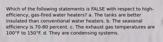 Which of the following statements is FALSE with respect to high-efficiency, gas-fired water heaters? a. The tanks are better insulated than conventional water heaters. b. The seasonal efficiency is 70-80 percent. c. The exhaust gas temperatures are 100°F to 150°F. d. They are condensing systems.