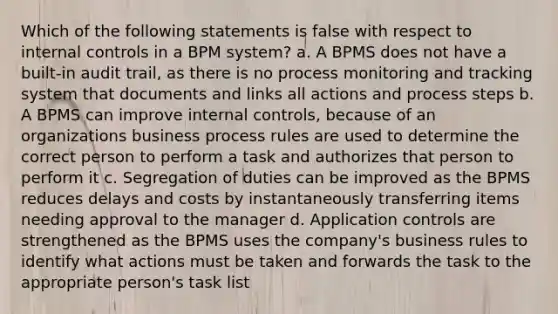 Which of the following statements is false with respect to internal controls in a BPM system? a. A BPMS does not have a built-in audit trail, as there is no process monitoring and tracking system that documents and links all actions and process steps b. A BPMS can improve internal controls, because of an organizations business process rules are used to determine the correct person to perform a task and authorizes that person to perform it c. Segregation of duties can be improved as the BPMS reduces delays and costs by instantaneously transferring items needing approval to the manager d. Application controls are strengthened as the BPMS uses the company's business rules to identify what actions must be taken and forwards the task to the appropriate person's task list