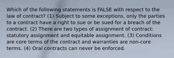 Which of the following statements is FALSE with respect to the law of contract? (1) Subject to some exceptions, only the parties to a contract have a right to sue or be sued for a breach of the contract. (2) There are two types of assignment of contract: statutory assignment and equitable assignment. (3) Conditions are core terms of the contract and warranties are non-core terms. (4) Oral contracts can never be enforced.