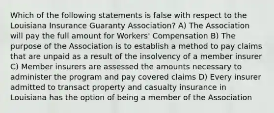 Which of the following statements is false with respect to the Louisiana Insurance Guaranty Association? A) The Association will pay the full amount for Workers' Compensation B) The purpose of the Association is to establish a method to pay claims that are unpaid as a result of the insolvency of a member insurer C) Member insurers are assessed the amounts necessary to administer the program and pay covered claims D) Every insurer admitted to transact property and casualty insurance in Louisiana has the option of being a member of the Association