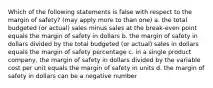 Which of the following statements is false with respect to the margin of safety? (may apply more to than one) a. the total budgeted (or actual) sales minus sales at the break-even point equals the margin of safety in dollars b. the margin of safety in dollars divided by the total budgeted (or actual) sales in dollars equals the margin of safety percentage c. in a single product company, the margin of safety in dollars divided by the variable cost per unit equals the margin of safety in units d. the margin of safety in dollars can be a negative number