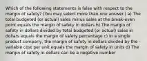 Which of the following statements is false with respect to the margin of safety? (You may select more than one answer.) a) The total budgeted (or actual) sales minus sales at the break-even point equals the margin of safety in dollars b) The margin of safety in dollars divided by total budgeted (or actual) sales in dollars equals the margin of safety percentage c) In a single product company, the margin of safety in dollars divided by the - variable cost per unit equals the margin of safety in units d) The margin of safety in dollars can be a negative number