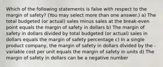 Which of the following statements is false with respect to the margin of safety? (You may select more than one answer.) a) The total budgeted (or actual) sales minus sales at the break-even point equals the margin of safety in dollars b) The margin of safety in dollars divided by total budgeted (or actual) sales in dollars equals the margin of safety percentage c) In a single product company, the margin of safety in dollars divided by the - variable cost per unit equals the margin of safety in units d) The margin of safety in dollars can be a negative number