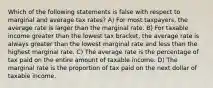 Which of the following statements is false with respect to marginal and average tax rates? A) For most taxpayers, the average rate is larger than the marginal rate. B) For taxable income greater than the lowest tax bracket, the average rate is always greater than the lowest marginal rate and less than the highest marginal rate. C) The average rate is the percentage of tax paid on the entire amount of taxable income. D) The marginal rate is the proportion of tax paid on the next dollar of taxable income.