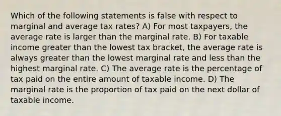 Which of the following statements is false with respect to marginal and average tax rates? A) For most taxpayers, the average rate is larger than the marginal rate. B) For taxable income <a href='https://www.questionai.com/knowledge/ktgHnBD4o3-greater-than' class='anchor-knowledge'>greater than</a> the lowest tax bracket, the average rate is always greater than the lowest marginal rate and <a href='https://www.questionai.com/knowledge/k7BtlYpAMX-less-than' class='anchor-knowledge'>less than</a> the highest marginal rate. C) The average rate is the percentage of tax paid on the entire amount of taxable income. D) The marginal rate is the proportion of tax paid on the next dollar of taxable income.