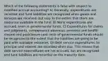 Which of the following statements is false with respect to modified accrual accounting? A) Generally, expenditures are recorded and fund liabilities are recognized when goods and services are received, but only to the extent that there are resources available in the fund. B) Many expenditures are accrued, even in governmental funds. C) Expenditures for claims and judgments, compensated absences, pensions and landfill closure and postclosure care costs of governmental funds should be recognized to the extent that the liabilities are going to be paid with available resources. D) Debt service expenditures for principal and interest are recorded when due. This means that debt service expenditures are not accrued, but are recognized and fund liabilities are recorded on the maturity date.