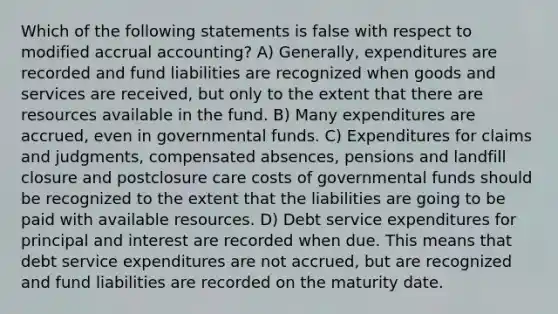 Which of the following statements is false with respect to modified accrual accounting? A) Generally, expenditures are recorded and fund liabilities are recognized when goods and services are received, but only to the extent that there are resources available in the fund. B) Many expenditures are accrued, even in governmental funds. C) Expenditures for claims and judgments, compensated absences, pensions and landfill closure and postclosure care costs of governmental funds should be recognized to the extent that the liabilities are going to be paid with available resources. D) Debt service expenditures for principal and interest are recorded when due. This means that debt service expenditures are not accrued, but are recognized and fund liabilities are recorded on the maturity date.