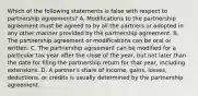 Which of the following statements is false with respect to partnership agreements? A. Modifications to the partnership agreement must be agreed to by all the partners or adopted in any other manner provided by the partnership agreement. B. The partnership agreement or modifications can be oral or written. C. The partnership agreement can be modified for a particular tax year after the close of the year, but not later than the date for filing the partnership return for that year, including extensions. D. A partner's share of income, gains, losses, deductions, or credits is usually determined by the partnership agreement.