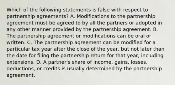 Which of the following statements is false with respect to partnership agreements? A. Modifications to the partnership agreement must be agreed to by all the partners or adopted in any other manner provided by the partnership agreement. B. The partnership agreement or modifications can be oral or written. C. The partnership agreement can be modified for a particular tax year after the close of the year, but not later than the date for filing the partnership return for that year, including extensions. D. A partner's share of income, gains, losses, deductions, or credits is usually determined by the partnership agreement.