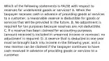 Which of the following statements is FALSE with respect to reserves for undelivered goods or services? A. When the taxpayer receives cash in advance of providing goods or services to a customer, a reasonable reserve is deductible for goods or services that will be provided in the future. B. No adjustment is required for tax purposes because reserves are not deductible. C. If a reserve has been claimed for accounting purposes (amount received is included in unearned income or revenue), no adjustment is required. D. A reserve that is deducted in one year must be brought back into income in the following year, and a new reserve can be claimed if the taxpayer continues to have cash received in advance of providing goods or services to a customer.