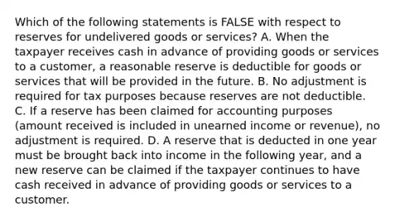 Which of the following statements is FALSE with respect to reserves for undelivered goods or services? A. When the taxpayer receives cash in advance of providing goods or services to a customer, a reasonable reserve is deductible for goods or services that will be provided in the future. B. No adjustment is required for tax purposes because reserves are not deductible. C. If a reserve has been claimed for accounting purposes (amount received is included in unearned income or revenue), no adjustment is required. D. A reserve that is deducted in one year must be brought back into income in the following year, and a new reserve can be claimed if the taxpayer continues to have cash received in advance of providing goods or services to a customer.