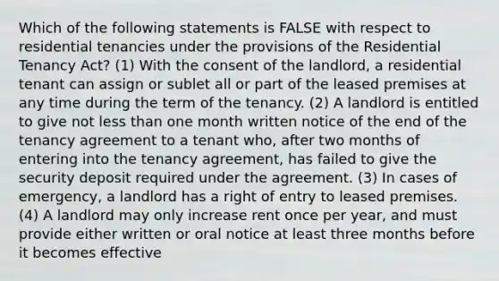 Which of the following statements is FALSE with respect to residential tenancies under the provisions of the Residential Tenancy Act? (1) With the consent of the landlord, a residential tenant can assign or sublet all or part of the leased premises at any time during the term of the tenancy. (2) A landlord is entitled to give not less than one month written notice of the end of the tenancy agreement to a tenant who, after two months of entering into the tenancy agreement, has failed to give the security deposit required under the agreement. (3) In cases of emergency, a landlord has a right of entry to leased premises. (4) A landlord may only increase rent once per year, and must provide either written or oral notice at least three months before it becomes effective