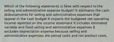 Which of the following statements is false with respect to the selling and administrative expense budget? It estimates the cash disbursements for selling and administrative expenses that appear in the cash budget It impacts the budgeted net operating income reported on the income statement It includes estimated variable and fixed selling and administrative expenses It excludes depreciation expense because selling and administrative expenses are period costs and not product costs.