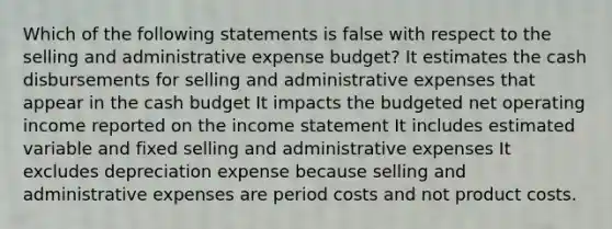 Which of the following statements is false with respect to the selling and administrative expense budget? It estimates the cash disbursements for selling and administrative expenses that appear in the <a href='https://www.questionai.com/knowledge/k5eyRVQLz3-cash-budget' class='anchor-knowledge'>cash budget</a> It impacts the budgeted net operating income reported on the <a href='https://www.questionai.com/knowledge/kCPMsnOwdm-income-statement' class='anchor-knowledge'>income statement</a> It includes estimated variable and fixed selling and administrative expenses It excludes depreciation expense because selling and administrative expenses are period costs and not product costs.