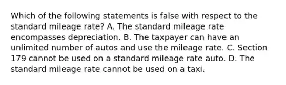 Which of the following statements is false with respect to the standard mileage rate? A. The standard mileage rate encompasses depreciation. B. The taxpayer can have an unlimited number of autos and use the mileage rate. C. Section 179 cannot be used on a standard mileage rate auto. D. The standard mileage rate cannot be used on a taxi.