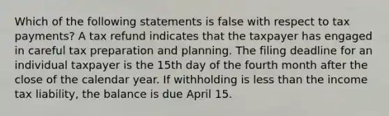 Which of the following statements is false with respect to tax payments? A tax refund indicates that the taxpayer has engaged in careful tax preparation and planning. The filing deadline for an individual taxpayer is the 15th day of the fourth month after the close of the calendar year. If withholding is less than the income tax liability, the balance is due April 15.