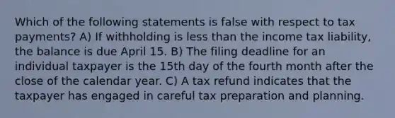 Which of the following statements is false with respect to tax payments? A) If withholding is <a href='https://www.questionai.com/knowledge/k7BtlYpAMX-less-than' class='anchor-knowledge'>less than</a> the income tax liability, the balance is due April 15. B) The filing deadline for an individual taxpayer is the 15th day of the fourth month after the close of the calendar year. C) A tax refund indicates that the taxpayer has engaged in careful tax preparation and planning.