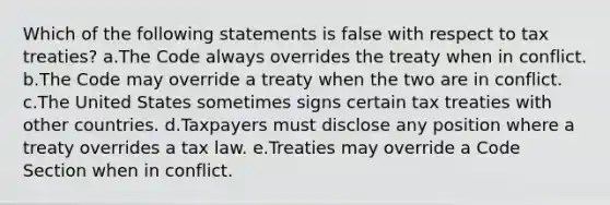 Which of the following statements is false with respect to tax treaties? a.The Code always overrides the treaty when in conflict. b.The Code may override a treaty when the two are in conflict. c.The United States sometimes signs certain tax treaties with other countries. d.Taxpayers must disclose any position where a treaty overrides a tax law. e.Treaties may override a Code Section when in conflict.