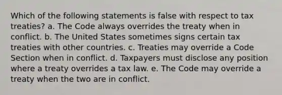 Which of the following statements is false with respect to tax treaties? a. The Code always overrides the treaty when in conflict. b. The United States sometimes signs certain tax treaties with other countries. c. Treaties may override a Code Section when in conflict. d. Taxpayers must disclose any position where a treaty overrides a tax law. e. The Code may override a treaty when the two are in conflict.