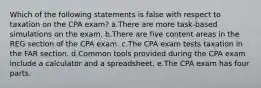 Which of the following statements is false with respect to taxation on the CPA exam? a.There are more task-based simulations on the exam. b.There are five content areas in the REG section of the CPA exam. c.The CPA exam tests taxation in the FAR section. d.Common tools provided during the CPA exam include a calculator and a spreadsheet. e.The CPA exam has four parts.