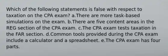 Which of the following statements is false with respect to taxation on the CPA exam? a.There are more task-based simulations on the exam. b.There are five content areas in the REG section of the CPA exam. c.The CPA exam tests taxation in the FAR section. d.Common tools provided during the CPA exam include a calculator and a spreadsheet. e.The CPA exam has four parts.