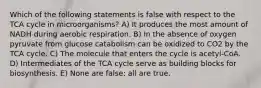 Which of the following statements is false with respect to the TCA cycle in microorganisms? A) It produces the most amount of NADH during aerobic respiration. B) In the absence of oxygen pyruvate from glucose catabolism can be oxidized to CO2 by the TCA cycle. C) The molecule that enters the cycle is acetyl-CoA. D) Intermediates of the TCA cycle serve as building blocks for biosynthesis. E) None are false; all are true.