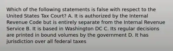 Which of the following statements is false with respect to the United States Tax Court? A. It is authorized by the Internal Revenue Code but is entirely separate from the Internal Revenue Service B. It is based in Washington DC C. Its regular decisions are printed in bound volumes by the government D. It has jurisdiction over all federal taxes