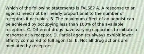 Which of the following statements is FALSE? A. A response to an agonist need not be linearly proportional to the number of receptors it occupies. B. The maximum effect of an agonist can be achieved by occupying less than 100% of the available receptors. C. Different drugs have varying capacities to initiate a response at a receptor. D. Partial agonists always exhibit lower affinity compared to full agonists. E. Not all drug actions are mediated by receptors.