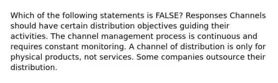 Which of the following statements is FALSE? Responses Channels should have certain distribution objectives guiding their activities. The channel management process is continuous and requires constant monitoring. A channel of distribution is only for physical products, not services. Some companies outsource their distribution.