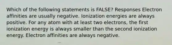 Which of the following statements is FALSE? Responses Electron affinities are usually negative. Ionization energies are always positive. For any atom with at least two electrons, the first ionization energy is always smaller than the second ionization energy. Electron affinities are always negative.