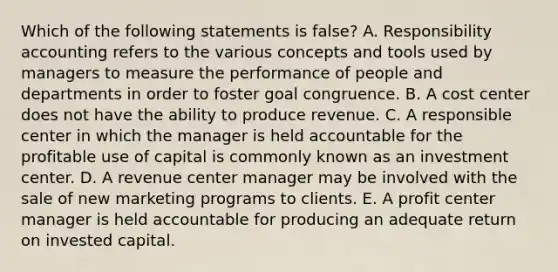 Which of the following statements is false? A. Responsibility accounting refers to the various concepts and tools used by managers to measure the performance of people and departments in order to foster goal congruence. B. A cost center does not have the ability to produce revenue. C. A responsible center in which the manager is held accountable for the profitable use of capital is commonly known as an investment center. D. A revenue center manager may be involved with the sale of new marketing programs to clients. E. A profit center manager is held accountable for producing an adequate return on invested capital.