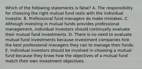 Which of the following statements is false? A. The responsibility for choosing the right mutual fund rests with the individual investor. B. Professional fund managers do make mistakes. C. Although investing in mutual funds provides professional management, individual investors should continually evaluate their mutual fund investments. D. There is no need to evaluate mutual fund investments because investment companies hire the best professional managers they can to manage their funds. E. Individual investors should be involved in choosing a mutual fund because they know how the objectives of a mutual fund match their own investment objectives.