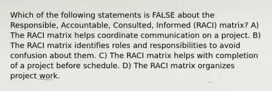 Which of the following statements is FALSE about the Responsible, Accountable, Consulted, Informed (RACI) matrix? A) The RACI matrix helps coordinate communication on a project. B) The RACI matrix identifies roles and responsibilities to avoid confusion about them. C) The RACI matrix helps with completion of a project before schedule. D) The RACI matrix organizes project work.