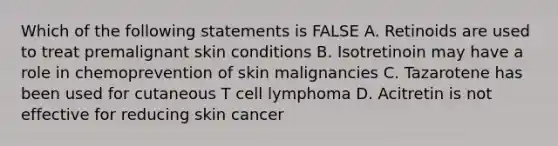 Which of the following statements is FALSE A. Retinoids are used to treat premalignant skin conditions B. Isotretinoin may have a role in chemoprevention of skin malignancies C. Tazarotene has been used for cutaneous T cell lymphoma D. Acitretin is not effective for reducing skin cancer