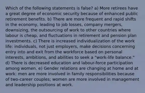 Which of the following statements is false? a) More retirees have a great degree of economic security because of enhanced public retirement benefits. b) There are more frequent and rapid shifts in the economy, leading to job losses, company mergers, downsizing, the outsourcing of work to other countries where labour is cheap, and fluctuations in retirement and pension plan investments. c) There is increased individualization of the work life: individuals, not just employers, make decisions concerning entry into and exit from the workforce based on personal interests, ambitions, and abilities to seek a "work-life balance." d) There is decreased education and labour-force participation among women. e) Gender relations are changing at home and at work: men are more involved in family responsibilities because of two-career couples; women are more involved in management and leadership positions at work.