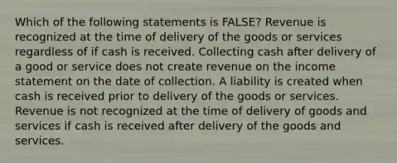 Which of the following statements is FALSE? Revenue is recognized at the time of delivery of the goods or services regardless of if cash is received. Collecting cash after delivery of a good or service does not create revenue on the income statement on the date of collection. A liability is created when cash is received prior to delivery of the goods or services. Revenue is not recognized at the time of delivery of goods and services if cash is received after delivery of the goods and services.