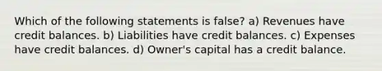 Which of the following statements is false? a) Revenues have credit balances. b) Liabilities have credit balances. c) Expenses have credit balances. d) Owner's capital has a credit balance.