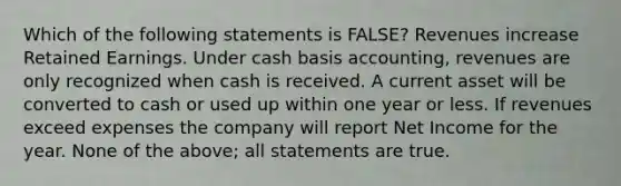 Which of the following statements is FALSE? Revenues increase Retained Earnings. Under cash basis accounting, revenues are only recognized when cash is received. A current asset will be converted to cash or used up within one year or less. If revenues exceed expenses the company will report Net Income for the year. None of the above; all statements are true.