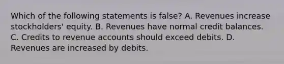 Which of the following statements is false? A. Revenues increase stockholders' equity. B. Revenues have normal credit balances. C. Credits to revenue accounts should exceed debits. D. Revenues are increased by debits.