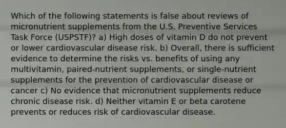 Which of the following statements is false about reviews of micronutrient supplements from the U.S. Preventive Services Task Force (USPSTF)? a) High doses of vitamin D do not prevent or lower cardiovascular disease risk. b) Overall, there is sufficient evidence to determine the risks vs. benefits of using any multivitamin, paired-nutrient supplements, or single-nutrient supplements for the prevention of cardiovascular disease or cancer c) No evidence that micronutrient supplements reduce chronic disease risk. d) Neither vitamin E or beta carotene prevents or reduces risk of cardiovascular disease.