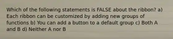 Which of the following statements is FALSE about the ribbon? a) Each ribbon can be customized by adding new groups of functions b) You can add a button to a default group c) Both A and B d) Neither A nor B