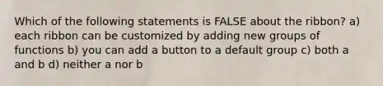 Which of the following statements is FALSE about the ribbon? a) each ribbon can be customized by adding new groups of functions b) you can add a button to a default group c) both a and b d) neither a nor b