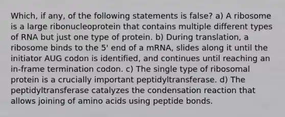 Which, if any, of the following statements is false? a) A ribosome is a large ribonucleoprotein that contains multiple different types of RNA but just one type of protein. b) During translation, a ribosome binds to the 5' end of a mRNA, slides along it until the initiator AUG codon is identified, and continues until reaching an in-frame termination codon. c) The single type of ribosomal protein is a crucially important peptidyltransferase. d) The peptidyltransferase catalyzes the condensation reaction that allows joining of amino acids using peptide bonds.